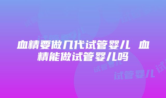 血精要做几代试管婴儿 血精能做试管婴儿吗