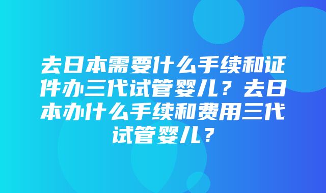 去日本需要什么手续和证件办三代试管婴儿？去日本办什么手续和费用三代试管婴儿？