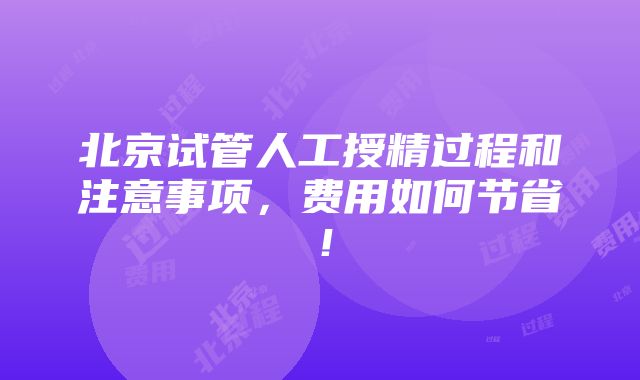 北京试管人工授精过程和注意事项，费用如何节省！