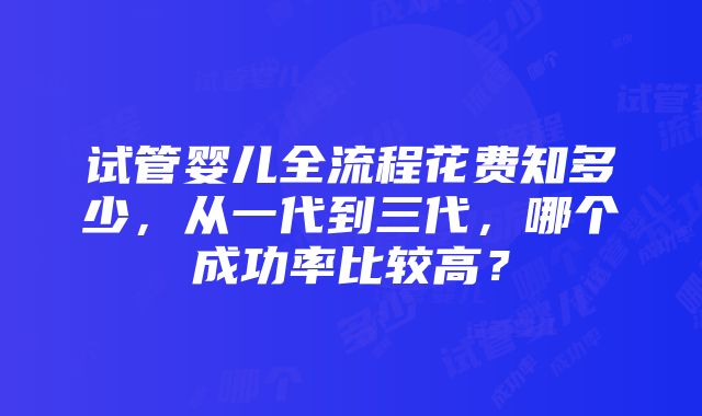 试管婴儿全流程花费知多少，从一代到三代，哪个成功率比较高？