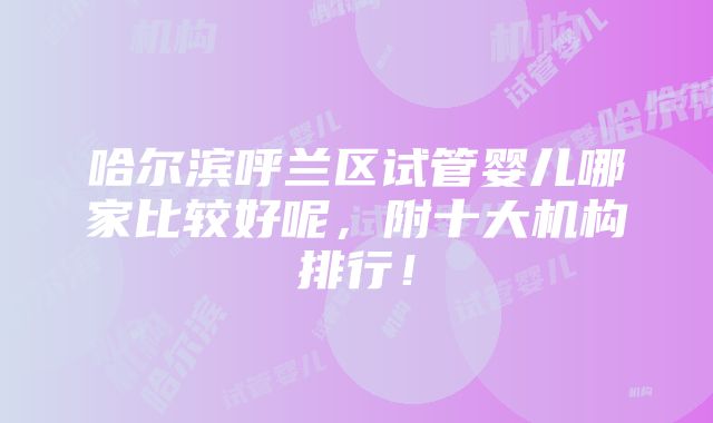 哈尔滨呼兰区试管婴儿哪家比较好呢，附十大机构排行！