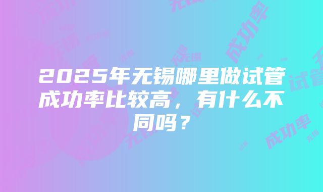 2025年无锡哪里做试管成功率比较高，有什么不同吗？