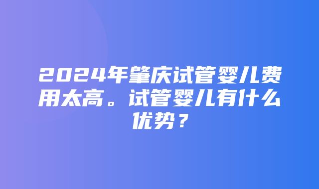 2024年肇庆试管婴儿费用太高。试管婴儿有什么优势？