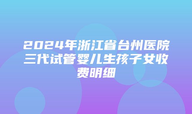 2024年浙江省台州医院三代试管婴儿生孩子女收费明细