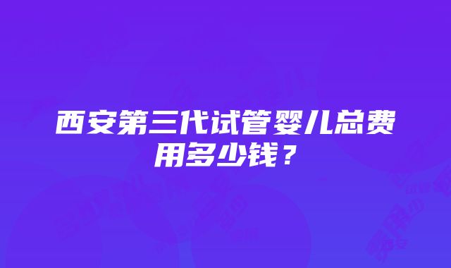 西安第三代试管婴儿总费用多少钱？