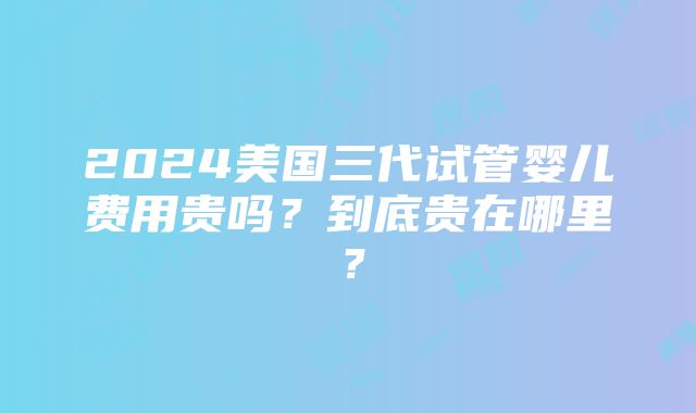 2024美国三代试管婴儿费用贵吗？到底贵在哪里？