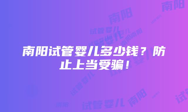 南阳试管婴儿多少钱？防止上当受骗！