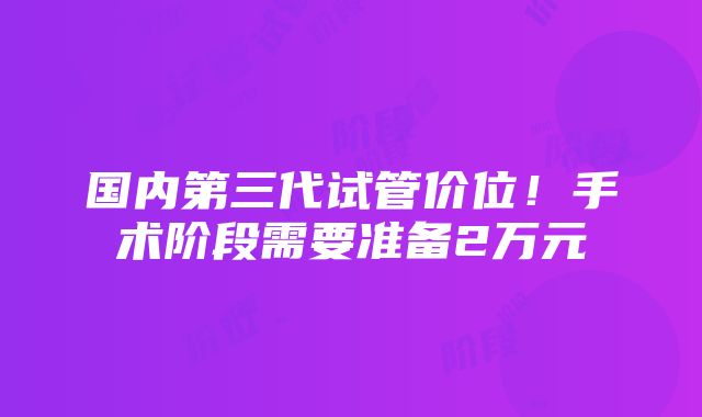 国内第三代试管价位！手术阶段需要准备2万元