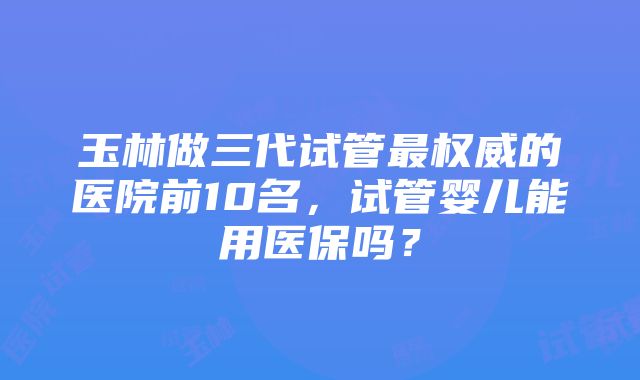 玉林做三代试管最权威的医院前10名，试管婴儿能用医保吗？