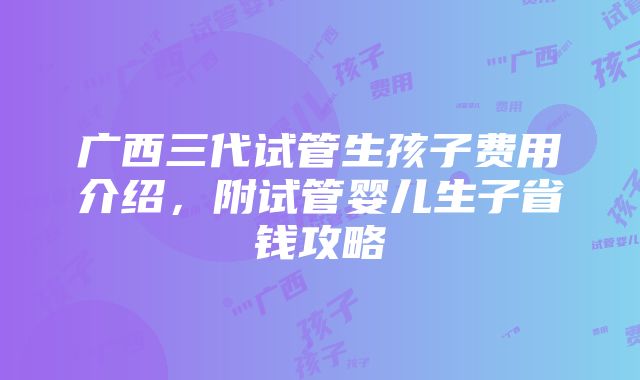 广西三代试管生孩子费用介绍，附试管婴儿生子省钱攻略