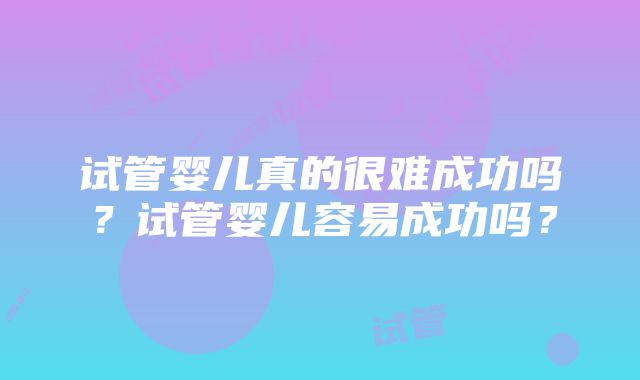 试管婴儿真的很难成功吗？试管婴儿容易成功吗？