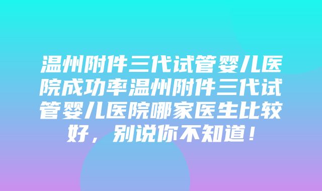 温州附件三代试管婴儿医院成功率温州附件三代试管婴儿医院哪家医生比较好，别说你不知道！