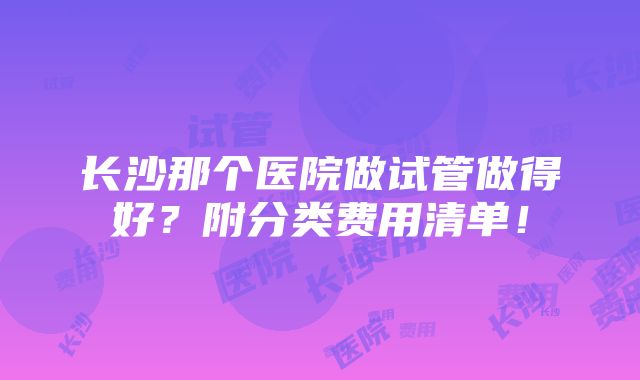 长沙那个医院做试管做得好？附分类费用清单！