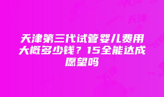 天津第三代试管婴儿费用大概多少钱？15全能达成愿望吗