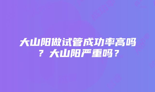 大山阳做试管成功率高吗？大山阳严重吗？