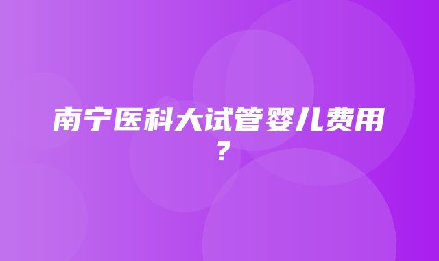 南宁医科大试管婴儿费用？