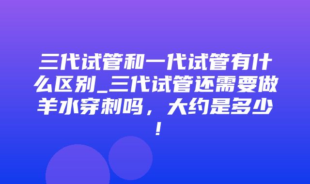 三代试管和一代试管有什么区别_三代试管还需要做羊水穿刺吗，大约是多少！