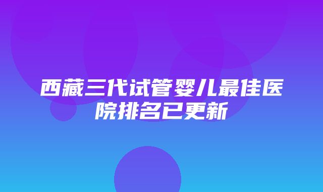 西藏三代试管婴儿最佳医院排名已更新