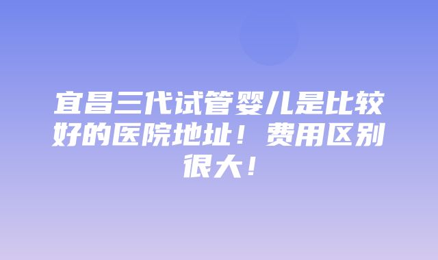 宜昌三代试管婴儿是比较好的医院地址！费用区别很大！