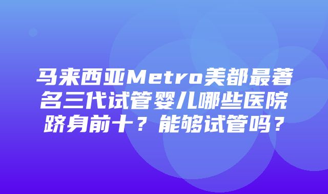 马来西亚Metro美都最著名三代试管婴儿哪些医院跻身前十？能够试管吗？