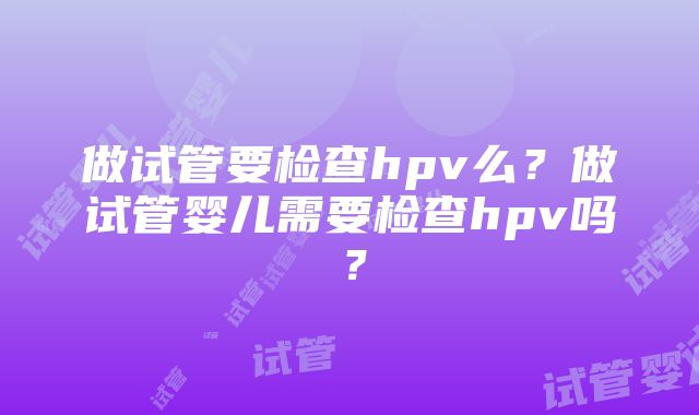 做试管要检查hpv么？做试管婴儿需要检查hpv吗？