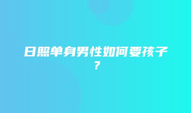 日照单身男性如何要孩子？