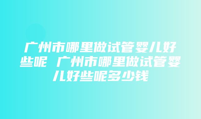 广州市哪里做试管婴儿好些呢 广州市哪里做试管婴儿好些呢多少钱