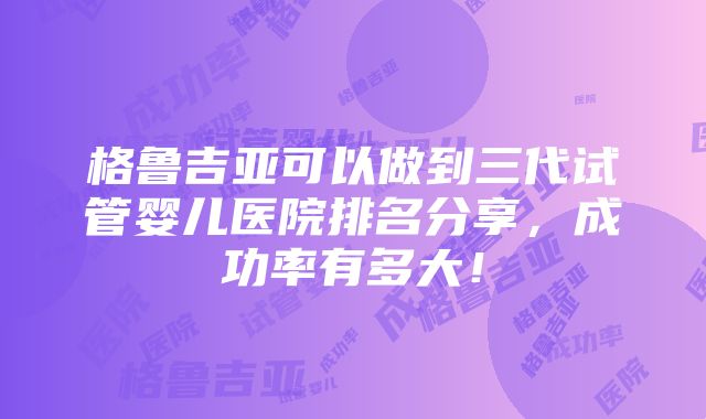 格鲁吉亚可以做到三代试管婴儿医院排名分享，成功率有多大！