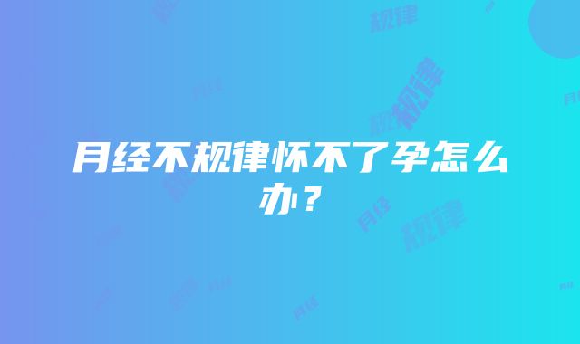 月经不规律怀不了孕怎么办？