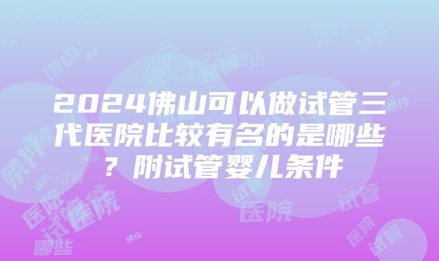 2024佛山可以做试管三代医院比较有名的是哪些？附试管婴儿条件