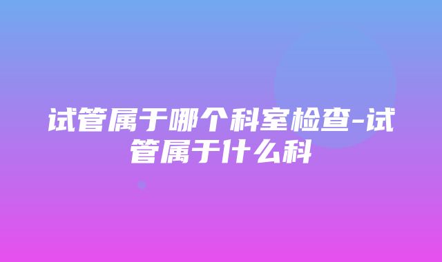 试管属于哪个科室检查-试管属于什么科