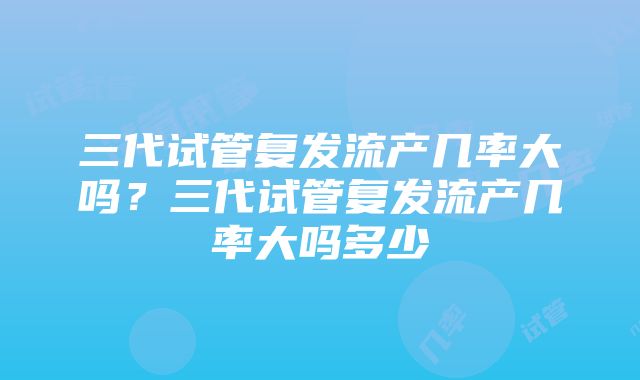 三代试管复发流产几率大吗？三代试管复发流产几率大吗多少