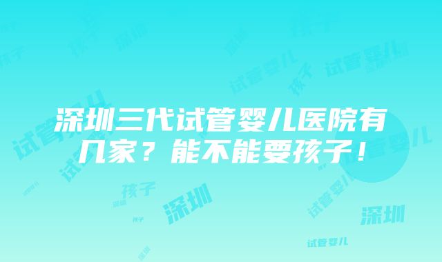 深圳三代试管婴儿医院有几家？能不能要孩子！