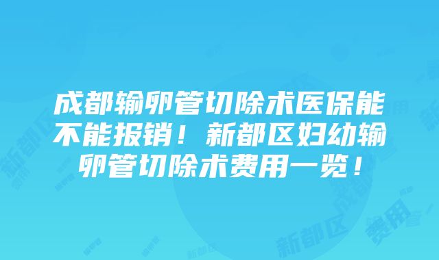 成都输卵管切除术医保能不能报销！新都区妇幼输卵管切除术费用一览！