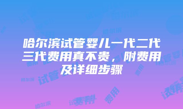 哈尔滨试管婴儿一代二代三代费用真不贵，附费用及详细步骤