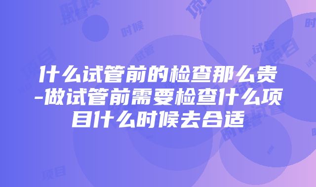 什么试管前的检查那么贵-做试管前需要检查什么项目什么时候去合适