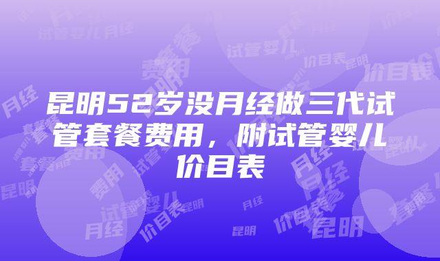 昆明52岁没月经做三代试管套餐费用，附试管婴儿价目表