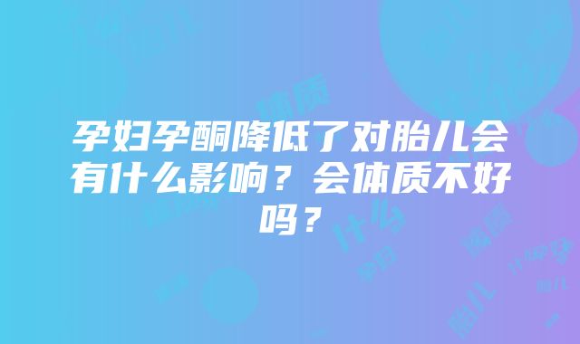 孕妇孕酮降低了对胎儿会有什么影响？会体质不好吗？