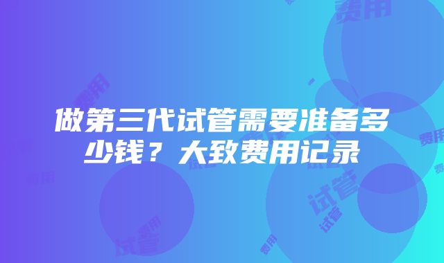 做第三代试管需要准备多少钱？大致费用记录