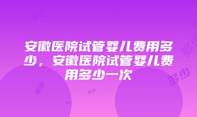 安徽医院试管婴儿费用多少，安徽医院试管婴儿费用多少一次