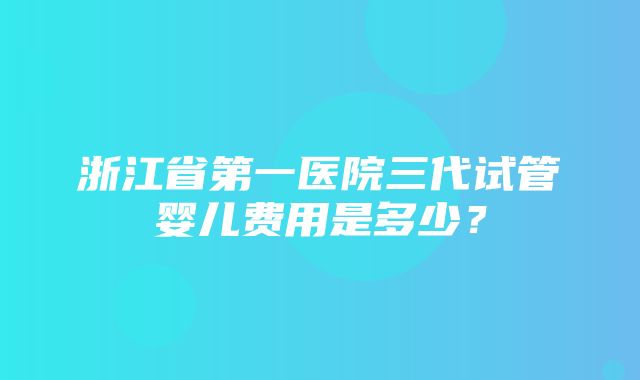 浙江省第一医院三代试管婴儿费用是多少？