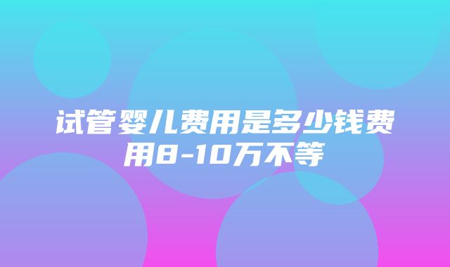 试管婴儿费用是多少钱费用8-10万不等