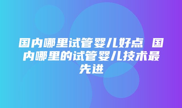 国内哪里试管婴儿好点 国内哪里的试管婴儿技术最先进