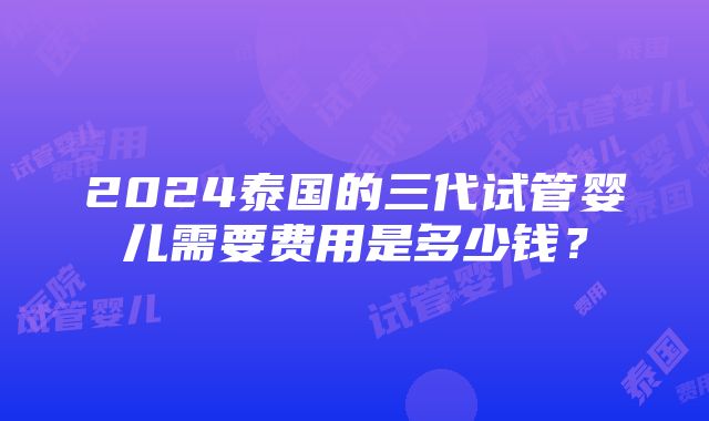 2024泰国的三代试管婴儿需要费用是多少钱？