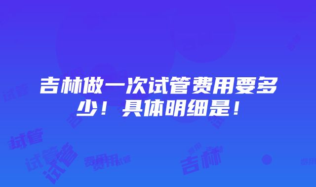 吉林做一次试管费用要多少！具体明细是！