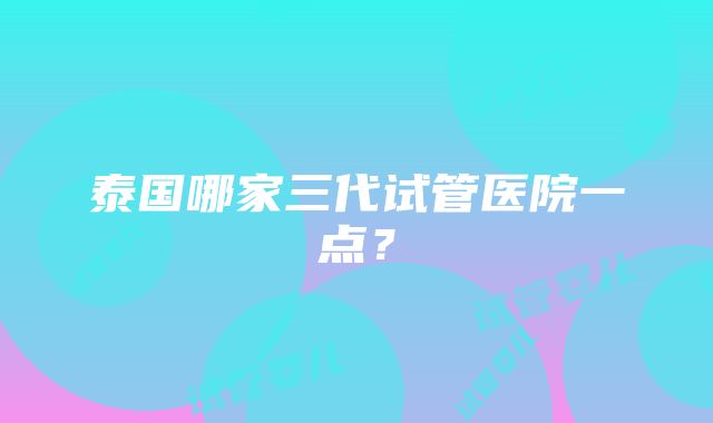 泰国哪家三代试管医院一点？