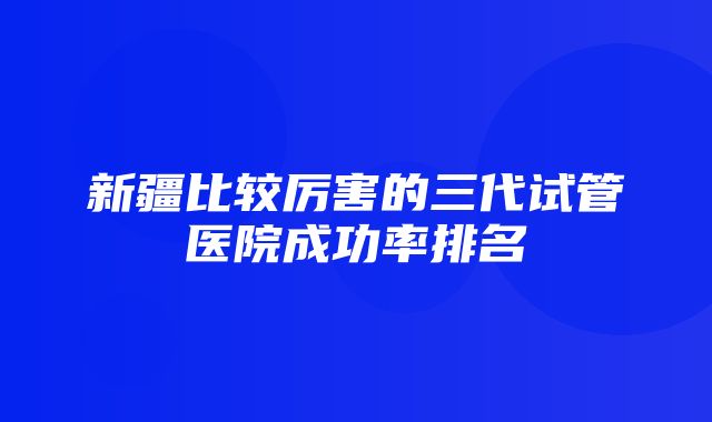 新疆比较厉害的三代试管医院成功率排名