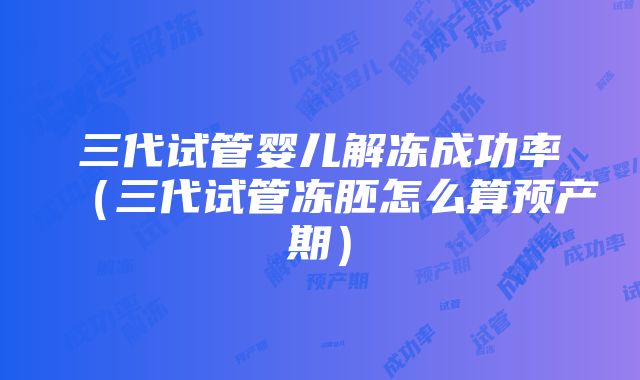 三代试管婴儿解冻成功率（三代试管冻胚怎么算预产期）