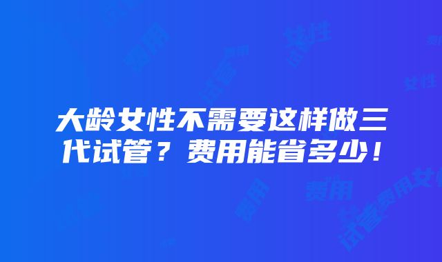 大龄女性不需要这样做三代试管？费用能省多少！