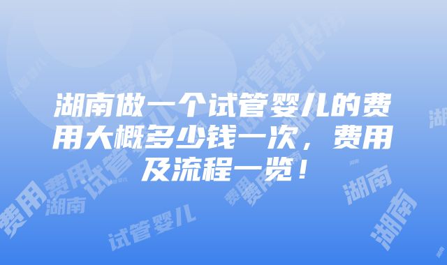 湖南做一个试管婴儿的费用大概多少钱一次，费用及流程一览！